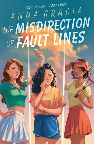 The background is of a blue bright blue sky with a fluffy white cloud. In the forefront are three young women. From left to right: A brunette girl wearing a classic tennis outfit with a green polo shirt and white tennis skirt. She has one hand on her hip, and she is taking a selfie with her cellphone. In the middle is a dark curly-haired girl wearing a baggier orange shirt tucked into her blue tennis shorts. She has one fist pressed to her cheek - a look of contemplation. On the right is a girl with dark hair cut in a bob above the shoulders. She is wearing a red visor, a yellow v-neck polo, and a red tennis skirt. She has a tennis racket resting on one shoulder, and her other hand is tipping the bill of her visor. Across the top half of the cover are the title, the author, and the words: From the author of Boys I Know, Anna Gracia, The Misdirection of Fault Lines.