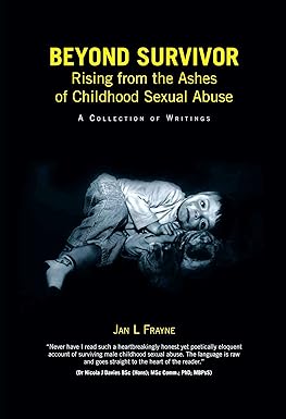Solid black background and in the center is a small boy curled up on his side. Across the top in bold yellow font, the title reads: Beyond Survivor Rising from the Ashes of Childhood Sexual Abuse, A collection of Writings. Across the bottom portion of the cover, it reads: Jan L. Frayne. There is a quote by Nicola J. Davies that reads: "Never have I read such a heartbreakingly honest yet poetically eloquent account of surviving male childhood sexual abuse. The language is raw and goes straight to the heart of the reader."