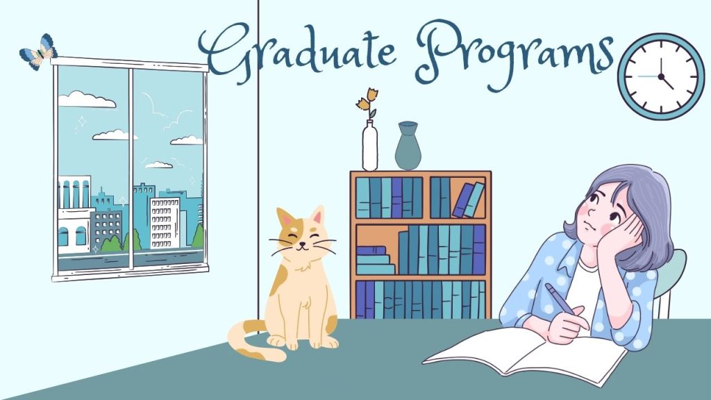 There is a girl sitting at her desk with a book open and a pencil poised over it. She is looking up and away, lost in thought. There is a cat on the table next to her. The walls are light blue and there is one window. There is a bookshelf full of books, with two vases on top. There is also a circular clock on the wall. The text says Graduate Programs.