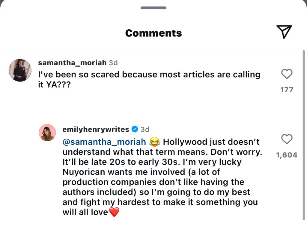 Instagram comment of Emily Henry replying to another comment. @samantha_moriah commented: "l've been so scared because most articles are calling it YA???" and Emily Henry responded: "Hollywood just doesn'tunderstand what that term means. Don't worry.1,604It'll be late 20s to early 30s. I'm very lucky Nuyorican wants me involved (a lot of production companies don't like having the authors included) so l'm going to do my best and fight my hardest to make it something you will all love" with a laughing face emoji and red heart.