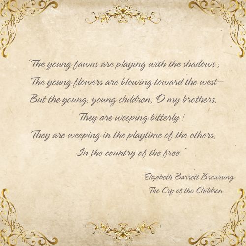 With a vintage paper background and gold edges, an Elizabeth Barrett Browning quote from her piece, The Cry of the Children, says, “The young fawns are playing with the shadows; The young flowers are blowing toward the west— But the young, young children, O my brothers, They are weeping bitterly! They are weeping in the playtime of the others, In the country of the free.”