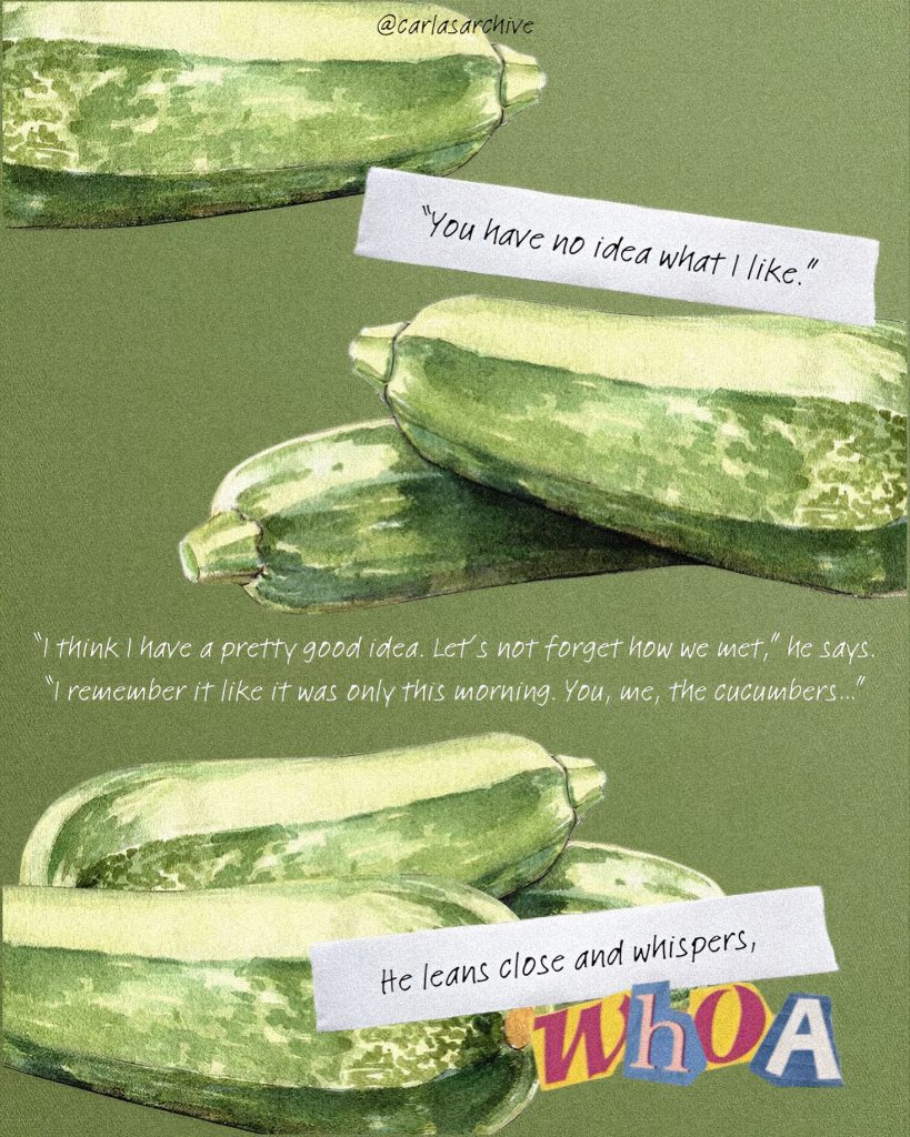 A fern green background with drawn and painted cucumbers; on the top of the page has a partially visible cucumber, the center has two cucumbers laying on top of each other with a quote above reading "You have no idea what I like", and the bottom has three cucumbers on top of each other. Between the bushels of cucumbers a quote reads: "'I think I have a pretty good idea. Let's not forget how we met,' he says. 'I remeber it like it was only this morning. You, me, the cucumbers.'"