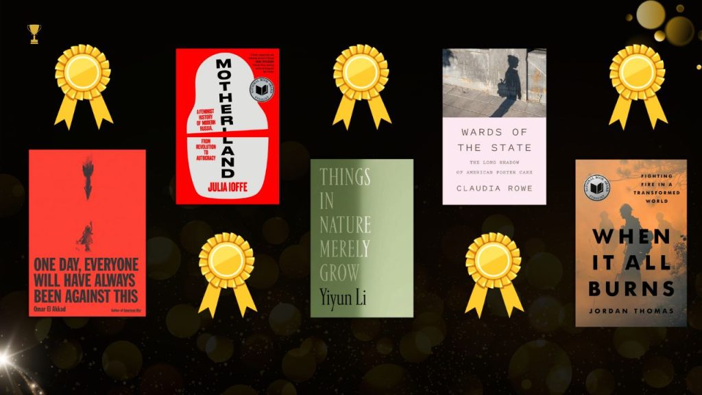 Image with the five nonfiction finalists book cover with ribbons above or below each title. One Day, Everyone Will Have Always Been Against This by Omar El Akkad featuring an all red book cover with a small shaded image of someone running and an arrow above falling towards them; Motherland by Julie Ioffe book cover with an all red background and a white object opening with a gap and the words Motherland going vertically with the "L" split by the gap; Things in Nature Merely Grow by Yiyun Li with an all green book cover featuring the title on one side slightly shaded; Wards of the State by Claudia Rowe book cover with the title all behind a light shade of pink and the top half featuring a shadow of a young girl against a stone background and tiled floor; When It All Burns by Jordan Thomas book cover featuring firefighters in the background with an orange and smoky illusion.