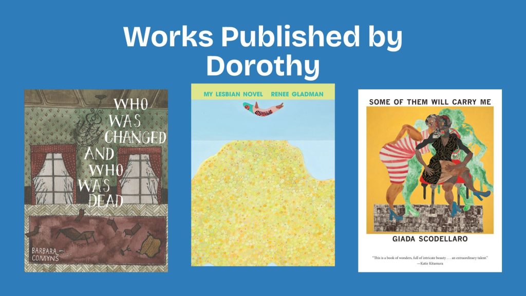 Three book covers under the heading 'Works Published by Dorothy' against a blue background. Left: 'Who Was Changed and Who Was Dead' by Barbara Comyns, with artwork depicting patterned curtains and furniture. Center: 'My Lesbian Novel' by Renee Gladman, shows a minimalist illustration with a bird above a yellow mound. Right: 'Some of Them Will Carry Me' by Giada Scodellaro, features colorful figures dancing.